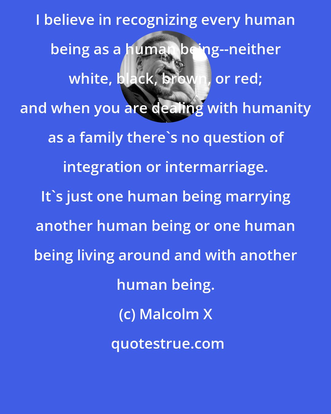 Malcolm X: I believe in recognizing every human being as a human being--neither white, black, brown, or red; and when you are dealing with humanity as a family there's no question of integration or intermarriage. It's just one human being marrying another human being or one human being living around and with another human being.