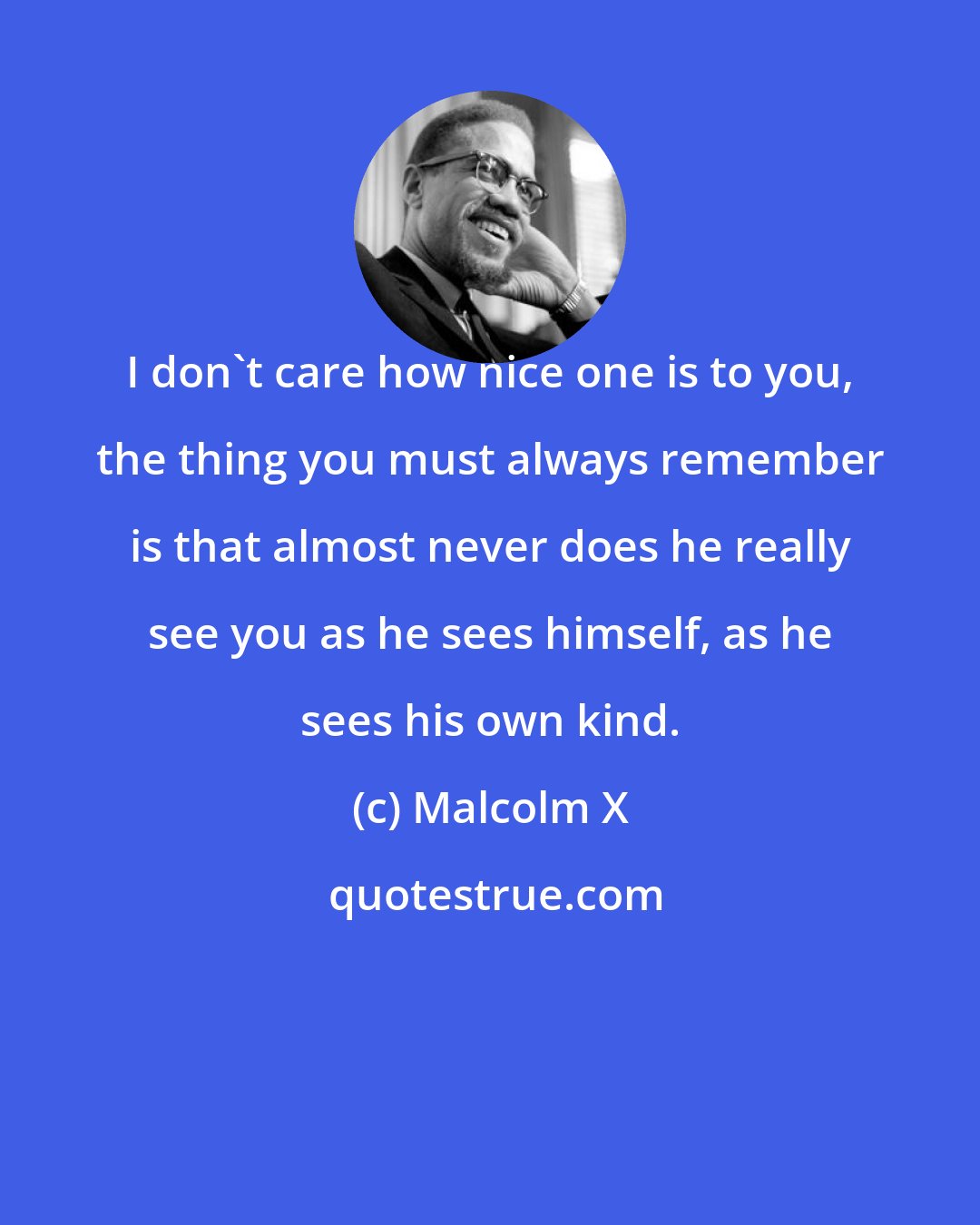 Malcolm X: I don't care how nice one is to you, the thing you must always remember is that almost never does he really see you as he sees himself, as he sees his own kind.