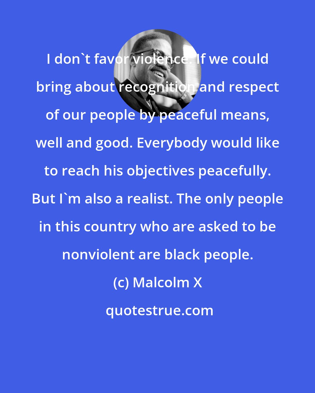 Malcolm X: I don't favor violence. If we could bring about recognition and respect of our people by peaceful means, well and good. Everybody would like to reach his objectives peacefully. But I'm also a realist. The only people in this country who are asked to be nonviolent are black people.