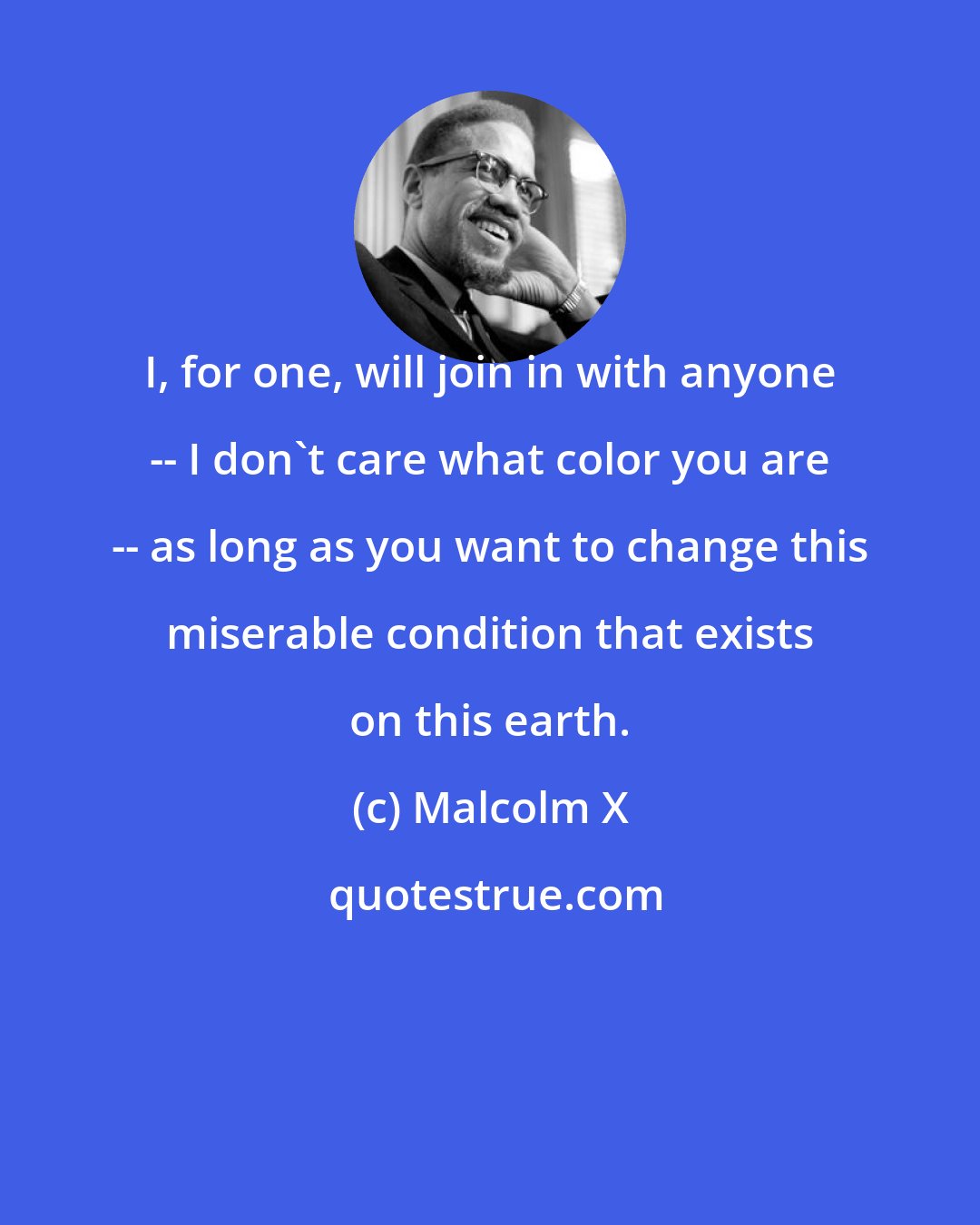 Malcolm X: I, for one, will join in with anyone -- I don't care what color you are -- as long as you want to change this miserable condition that exists on this earth.