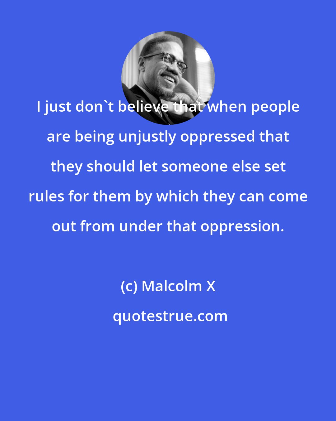 Malcolm X: I just don't believe that when people are being unjustly oppressed that they should let someone else set rules for them by which they can come out from under that oppression.