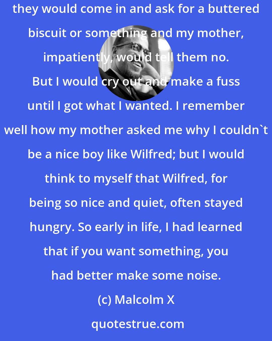 Malcolm X: I learned early that crying out in protest could accomplish things. My older brothers and sister had started to school when, sometimes, they would come in and ask for a buttered biscuit or something and my mother, impatiently, would tell them no. But I would cry out and make a fuss until I got what I wanted. I remember well how my mother asked me why I couldn't be a nice boy like Wilfred; but I would think to myself that Wilfred, for being so nice and quiet, often stayed hungry. So early in life, I had learned that if you want something, you had better make some noise.