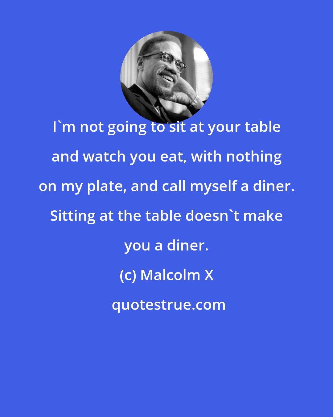 Malcolm X: I'm not going to sit at your table and watch you eat, with nothing on my plate, and call myself a diner. Sitting at the table doesn't make you a diner.