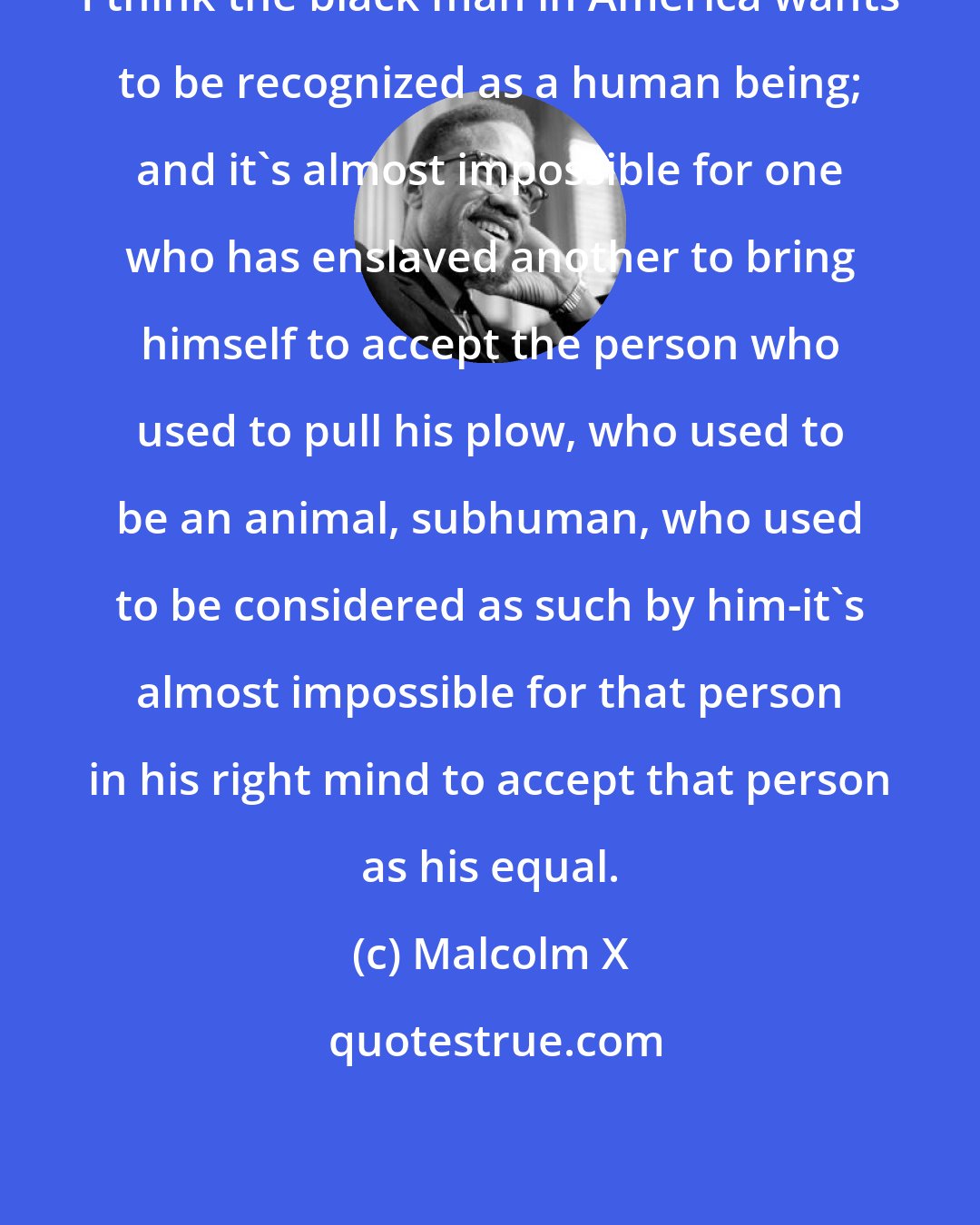 Malcolm X: I think the black man in America wants to be recognized as a human being; and it's almost impossible for one who has enslaved another to bring himself to accept the person who used to pull his plow, who used to be an animal, subhuman, who used to be considered as such by him-it's almost impossible for that person in his right mind to accept that person as his equal.