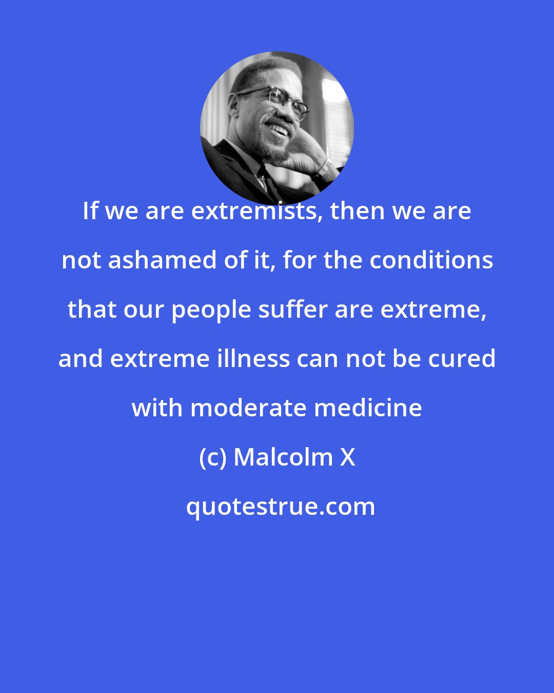 Malcolm X: If we are extremists, then we are not ashamed of it, for the conditions that our people suffer are extreme, and extreme illness can not be cured with moderate medicine