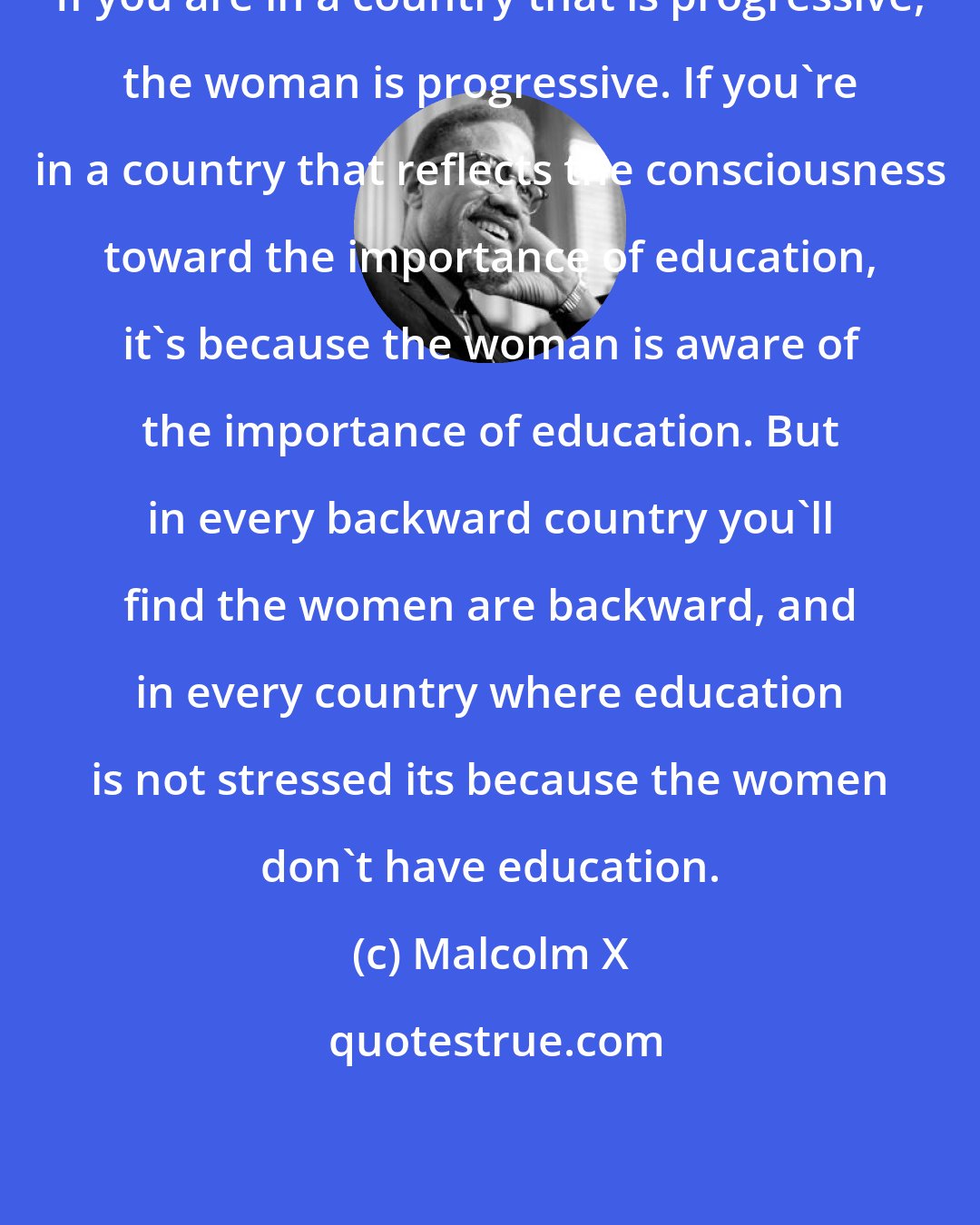 Malcolm X: If you are in a country that is progressive, the woman is progressive. If you're in a country that reflects the consciousness toward the importance of education, it's because the woman is aware of the importance of education. But in every backward country you'll find the women are backward, and in every country where education is not stressed its because the women don't have education.