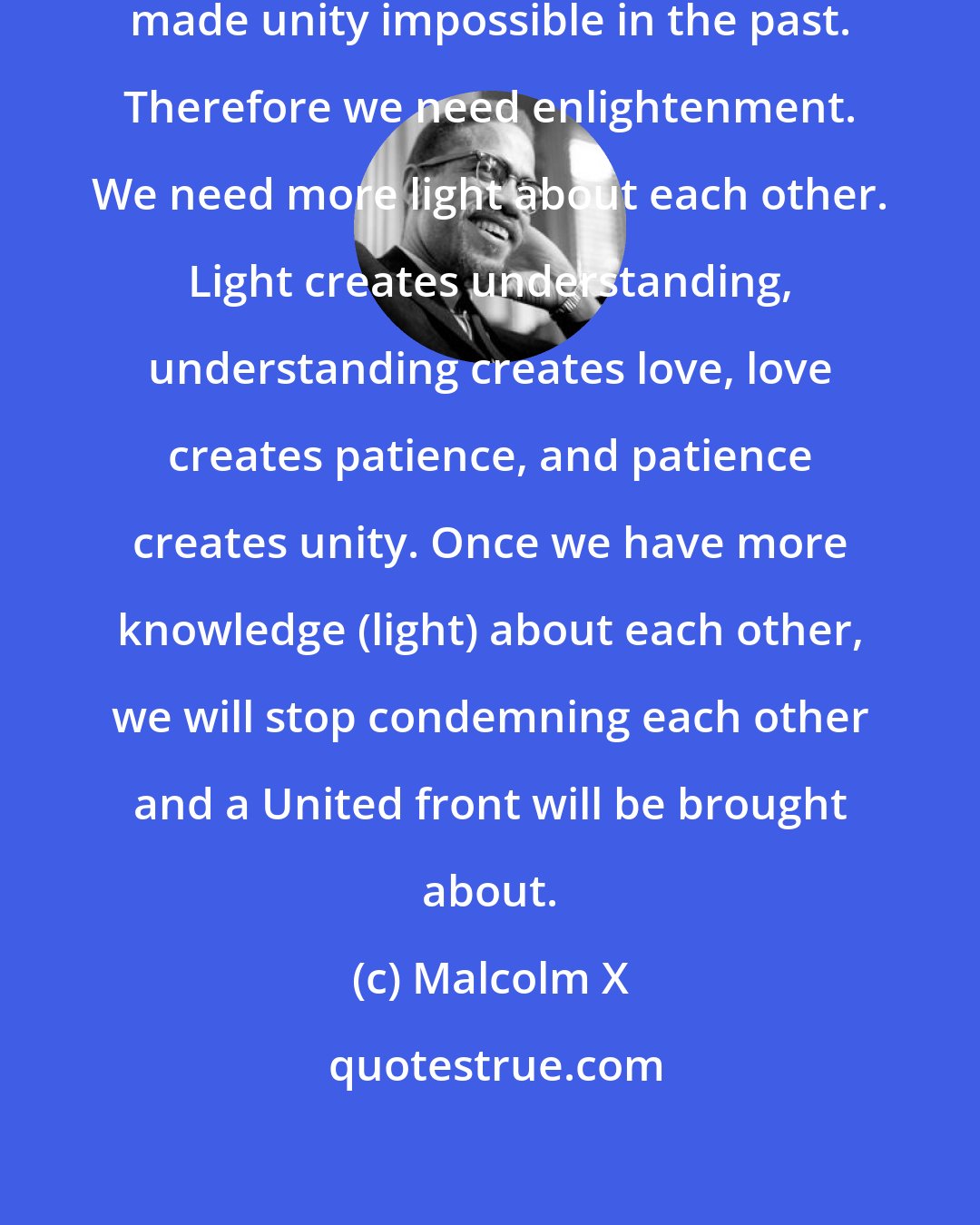Malcolm X: Ignorance of each other is what has made unity impossible in the past. Therefore we need enlightenment. We need more light about each other. Light creates understanding, understanding creates love, love creates patience, and patience creates unity. Once we have more knowledge (light) about each other, we will stop condemning each other and a United front will be brought about.