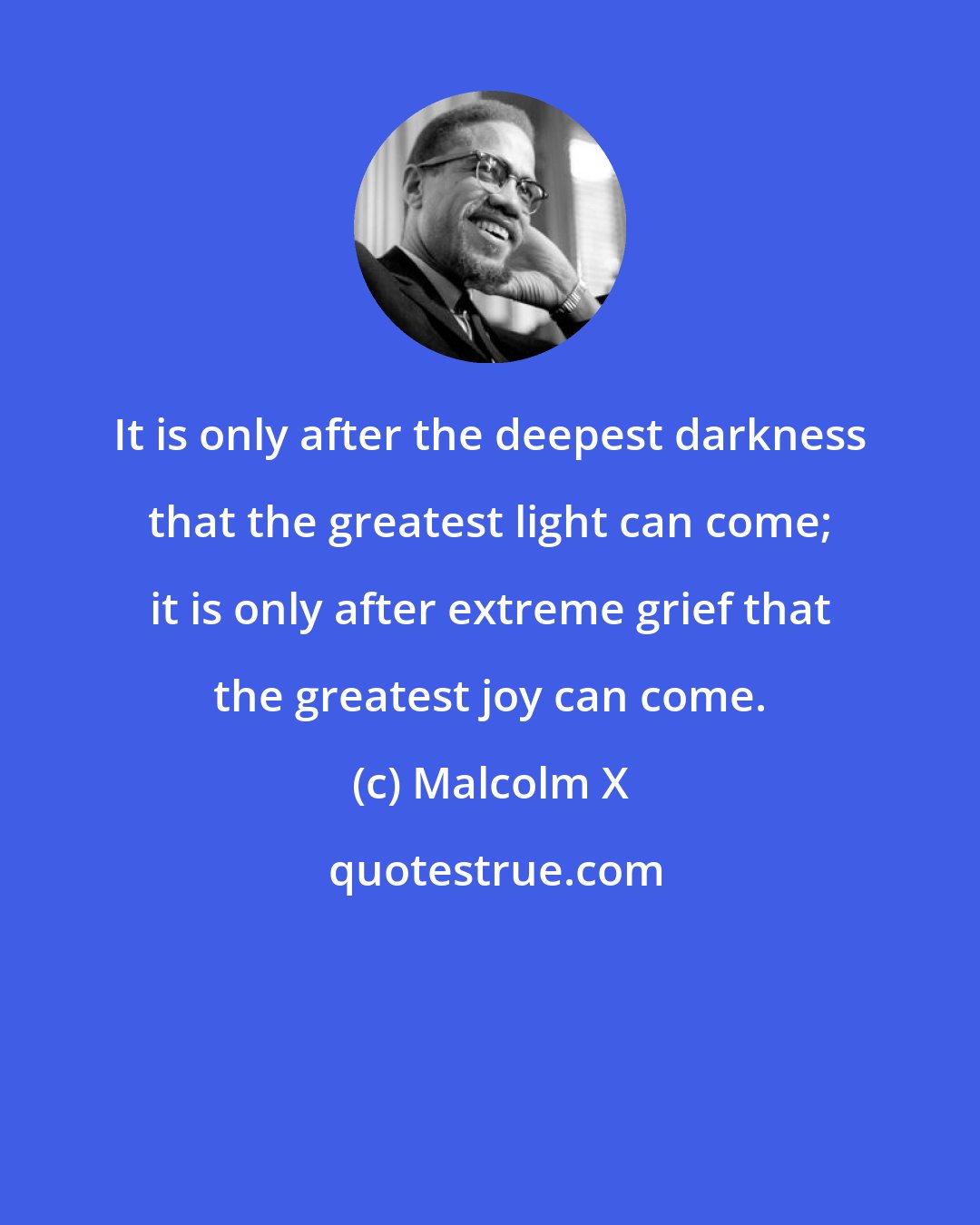 Malcolm X: It is only after the deepest darkness that the greatest light can come; it is only after extreme grief that the greatest joy can come.