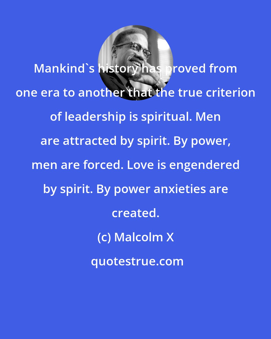 Malcolm X: Mankind's history has proved from one era to another that the true criterion of leadership is spiritual. Men are attracted by spirit. By power, men are forced. Love is engendered by spirit. By power anxieties are created.