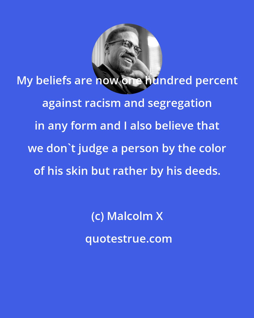 Malcolm X: My beliefs are now one hundred percent against racism and segregation in any form and I also believe that we don't judge a person by the color of his skin but rather by his deeds.