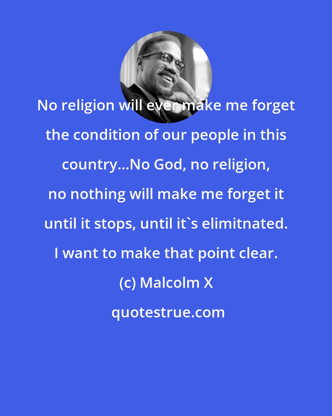 Malcolm X: No religion will ever make me forget the condition of our people in this country...No God, no religion, no nothing will make me forget it until it stops, until it's elimitnated. I want to make that point clear.