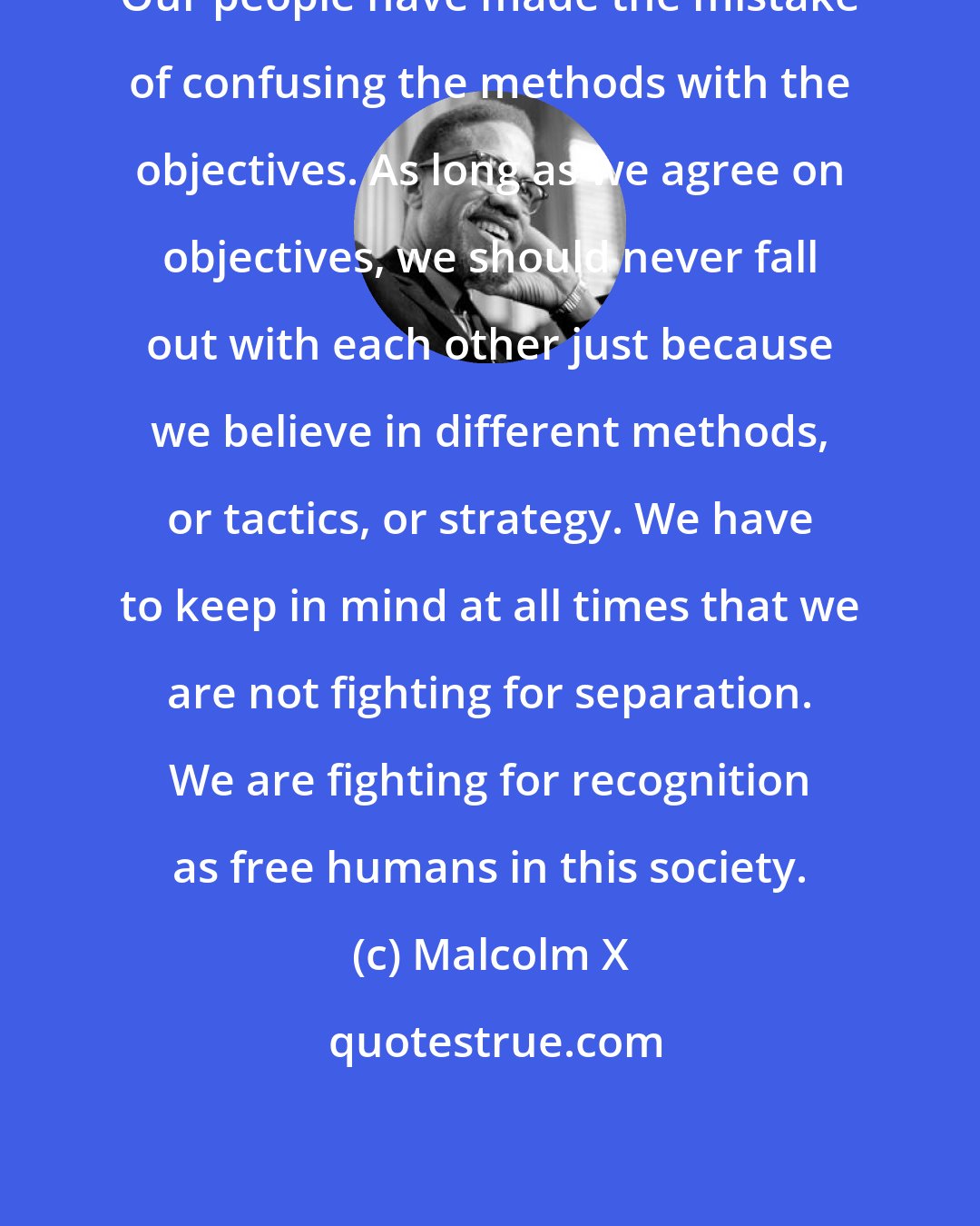 Malcolm X: Our people have made the mistake of confusing the methods with the objectives. As long as we agree on objectives, we should never fall out with each other just because we believe in different methods, or tactics, or strategy. We have to keep in mind at all times that we are not fighting for separation. We are fighting for recognition as free humans in this society.