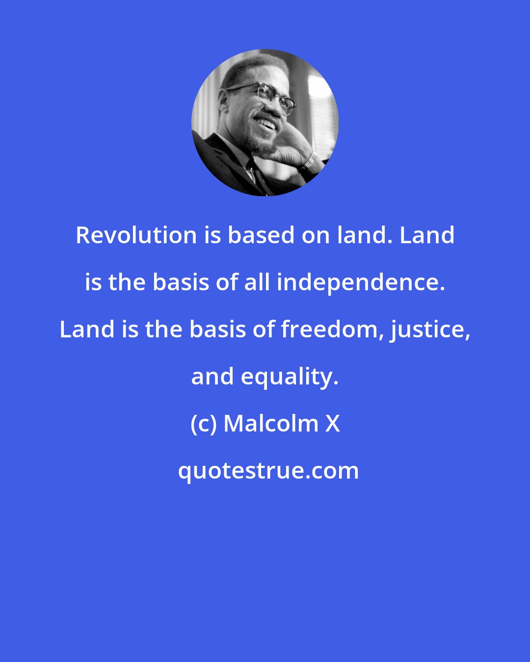 Malcolm X: Revolution is based on land. Land is the basis of all independence. Land is the basis of freedom, justice, and equality.