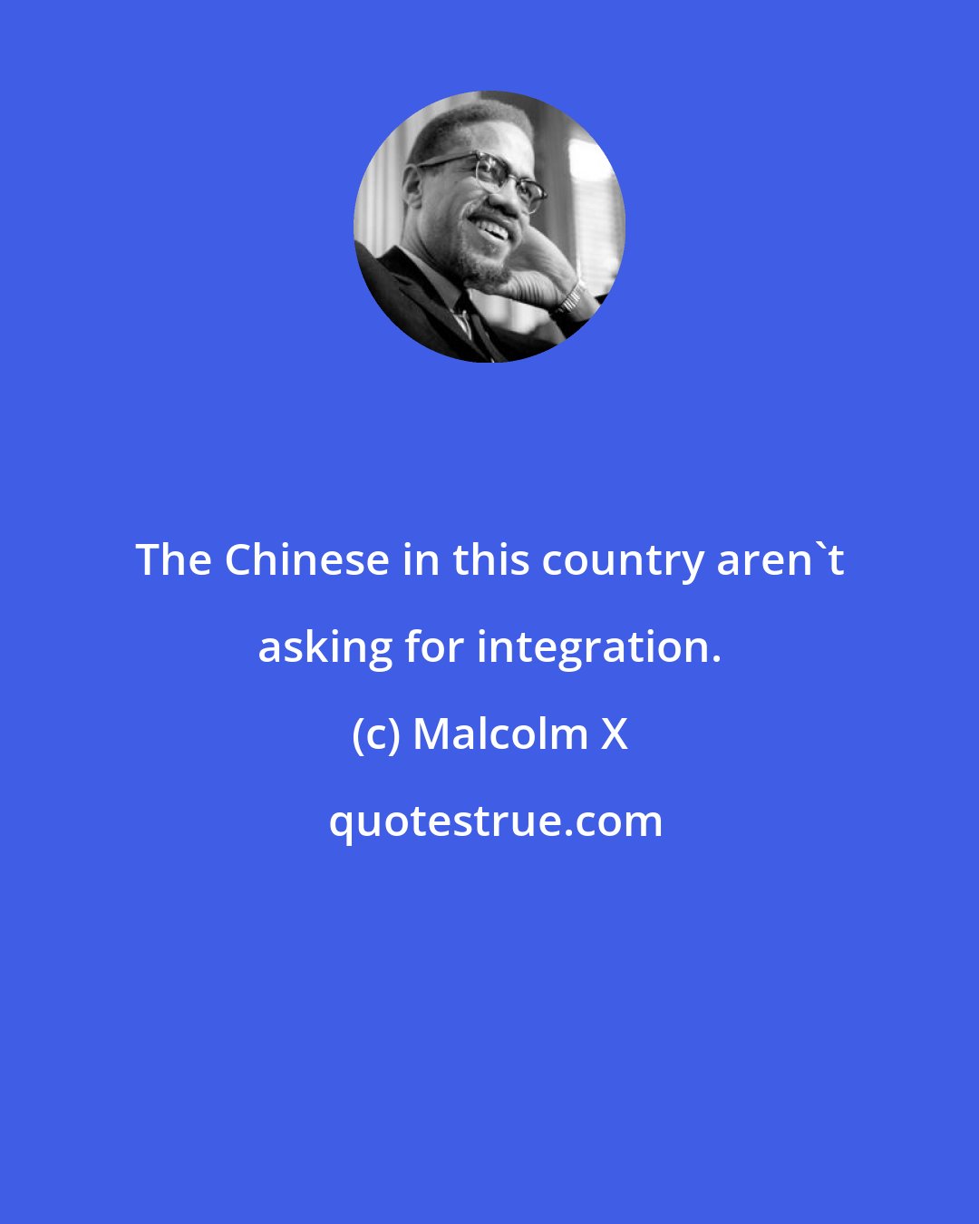 Malcolm X: The Chinese in this country aren't asking for integration.