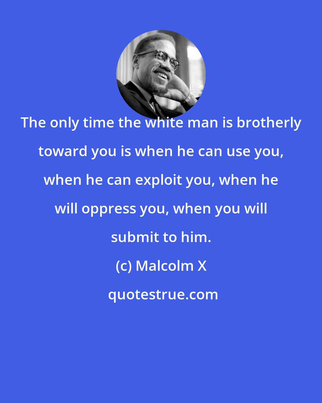 Malcolm X: The only time the white man is brotherly toward you is when he can use you, when he can exploit you, when he will oppress you, when you will submit to him.