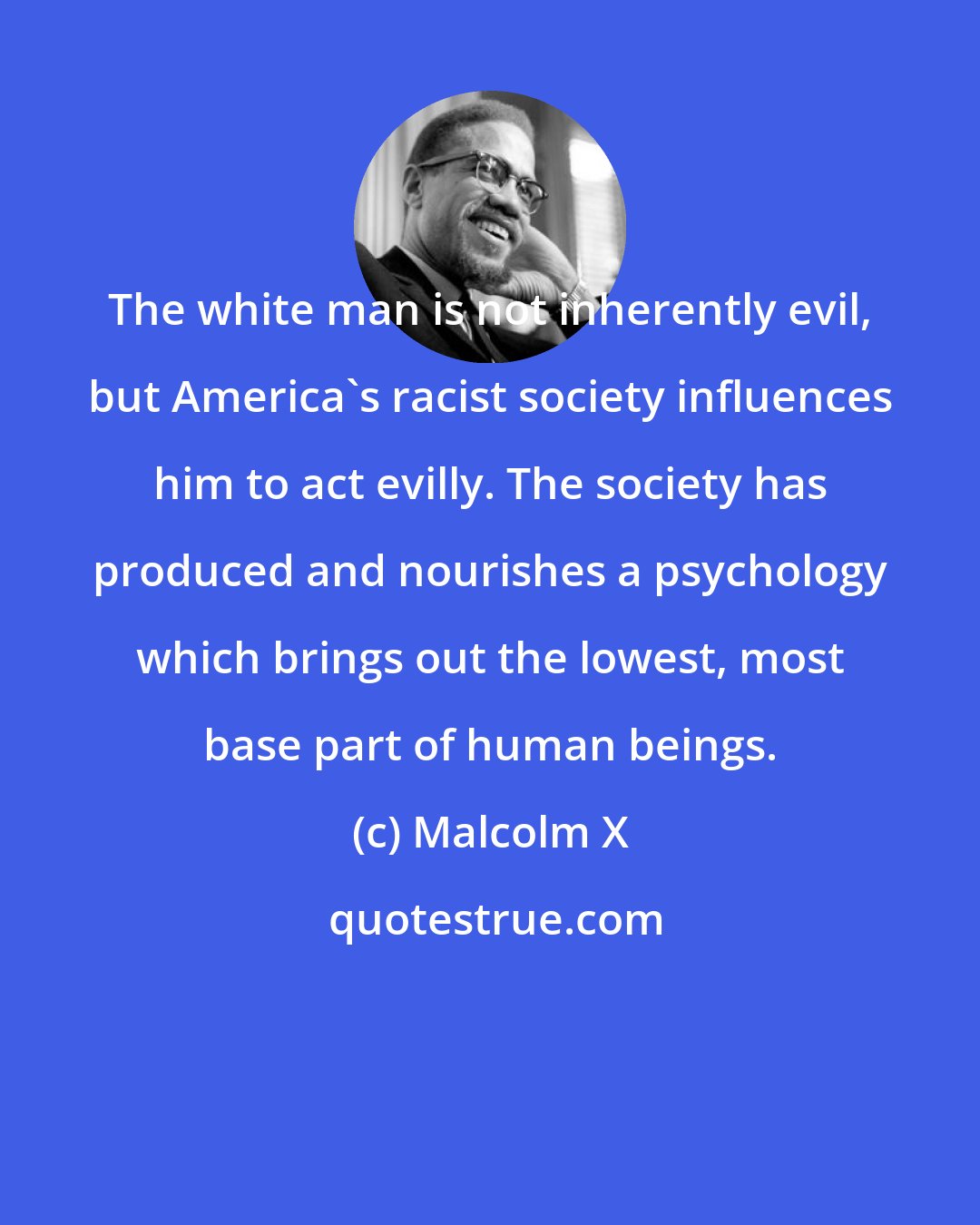 Malcolm X: The white man is not inherently evil, but America's racist society influences him to act evilly. The society has produced and nourishes a psychology which brings out the lowest, most base part of human beings.