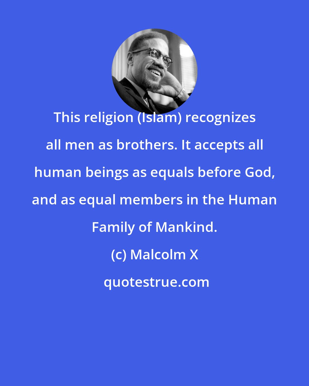 Malcolm X: This religion (Islam) recognizes all men as brothers. It accepts all human beings as equals before God, and as equal members in the Human Family of Mankind.