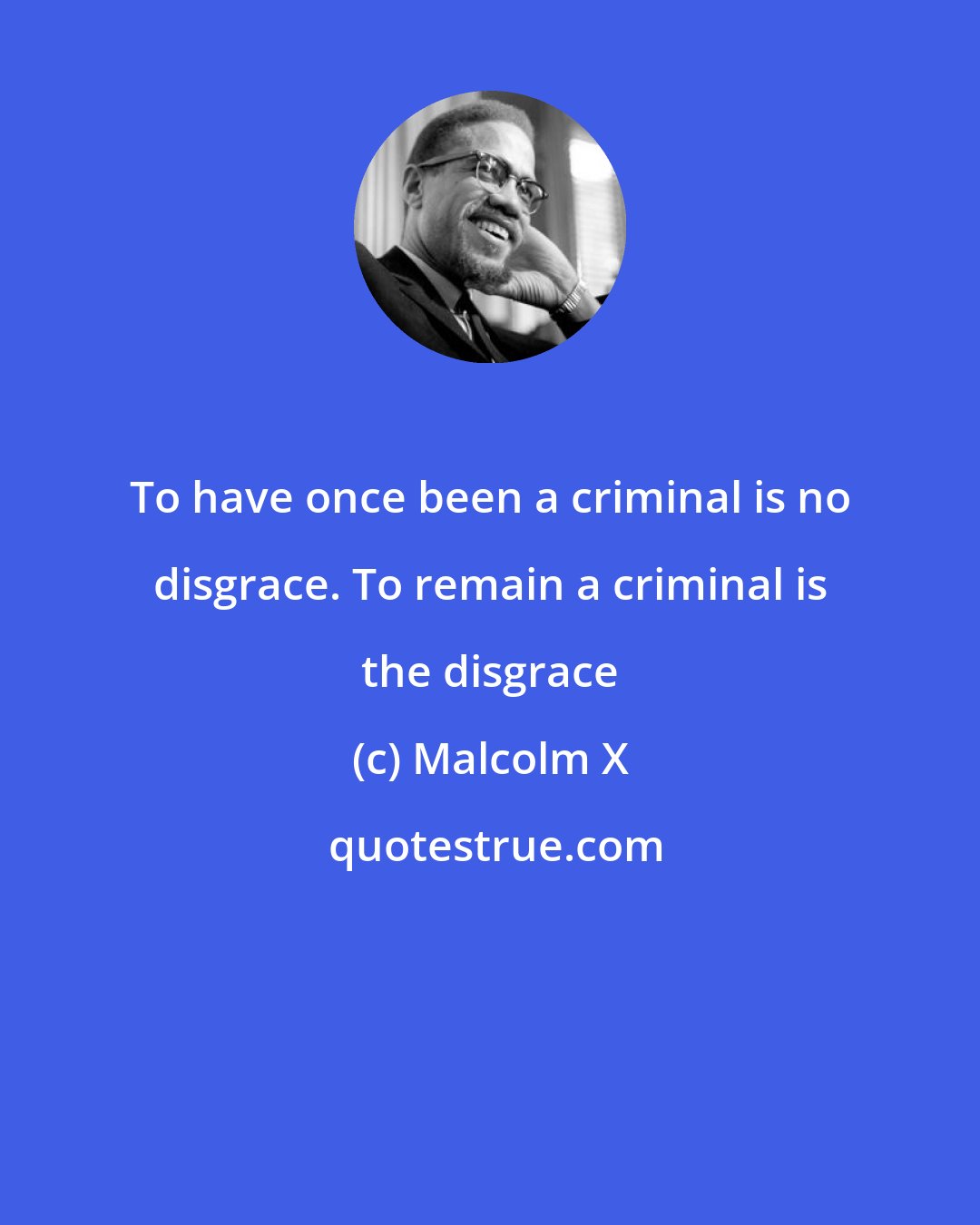 Malcolm X: To have once been a criminal is no disgrace. To remain a criminal is the disgrace