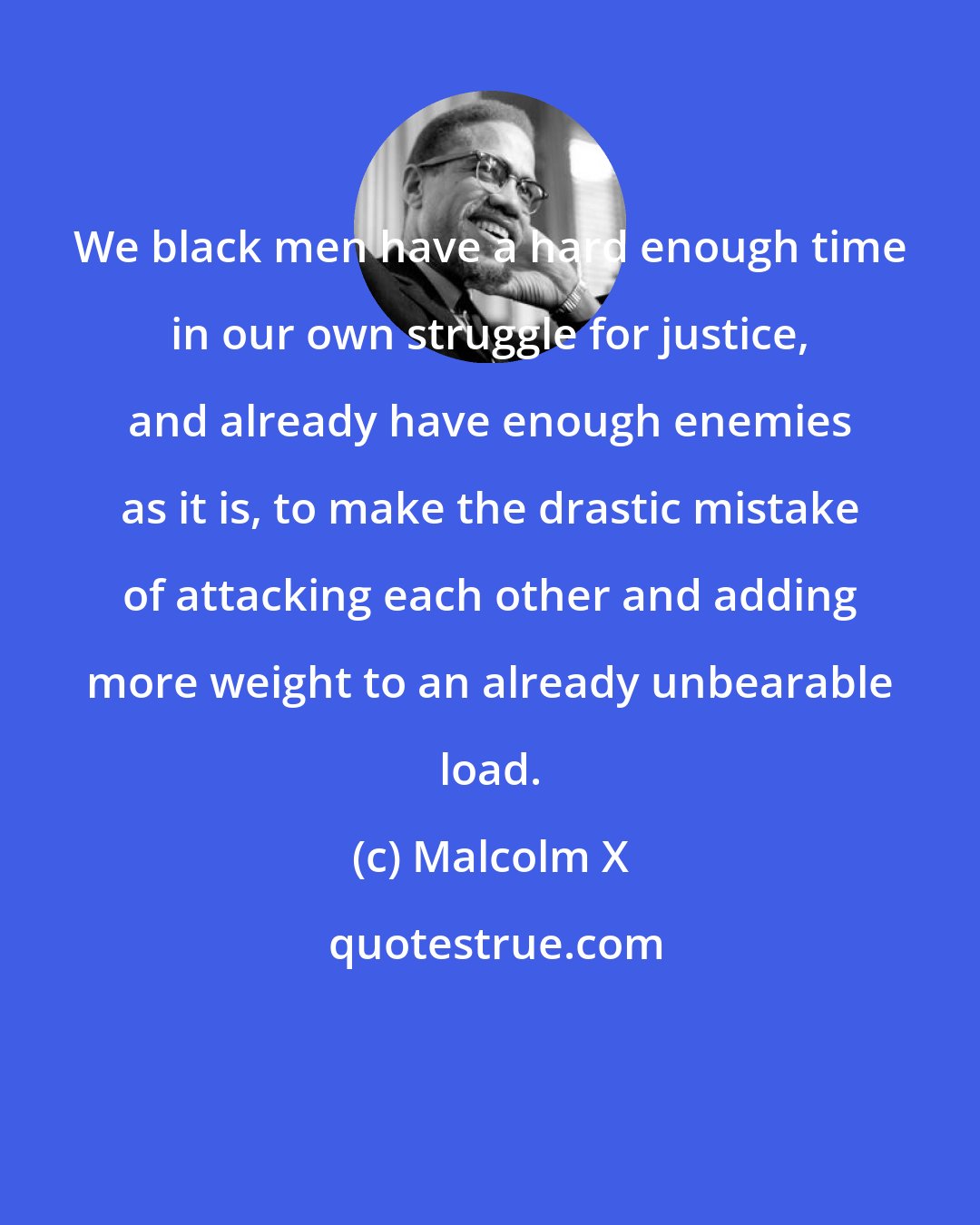 Malcolm X: We black men have a hard enough time in our own struggle for justice, and already have enough enemies as it is, to make the drastic mistake of attacking each other and adding more weight to an already unbearable load.