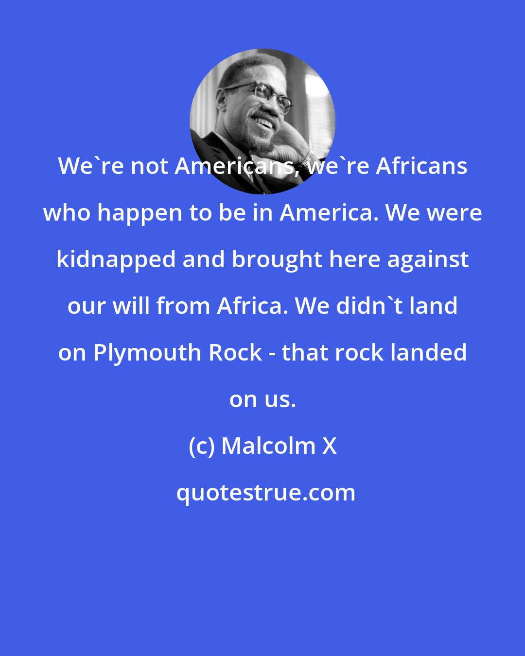 Malcolm X: We're not Americans, we're Africans who happen to be in America. We were kidnapped and brought here against our will from Africa. We didn't land on Plymouth Rock - that rock landed on us.