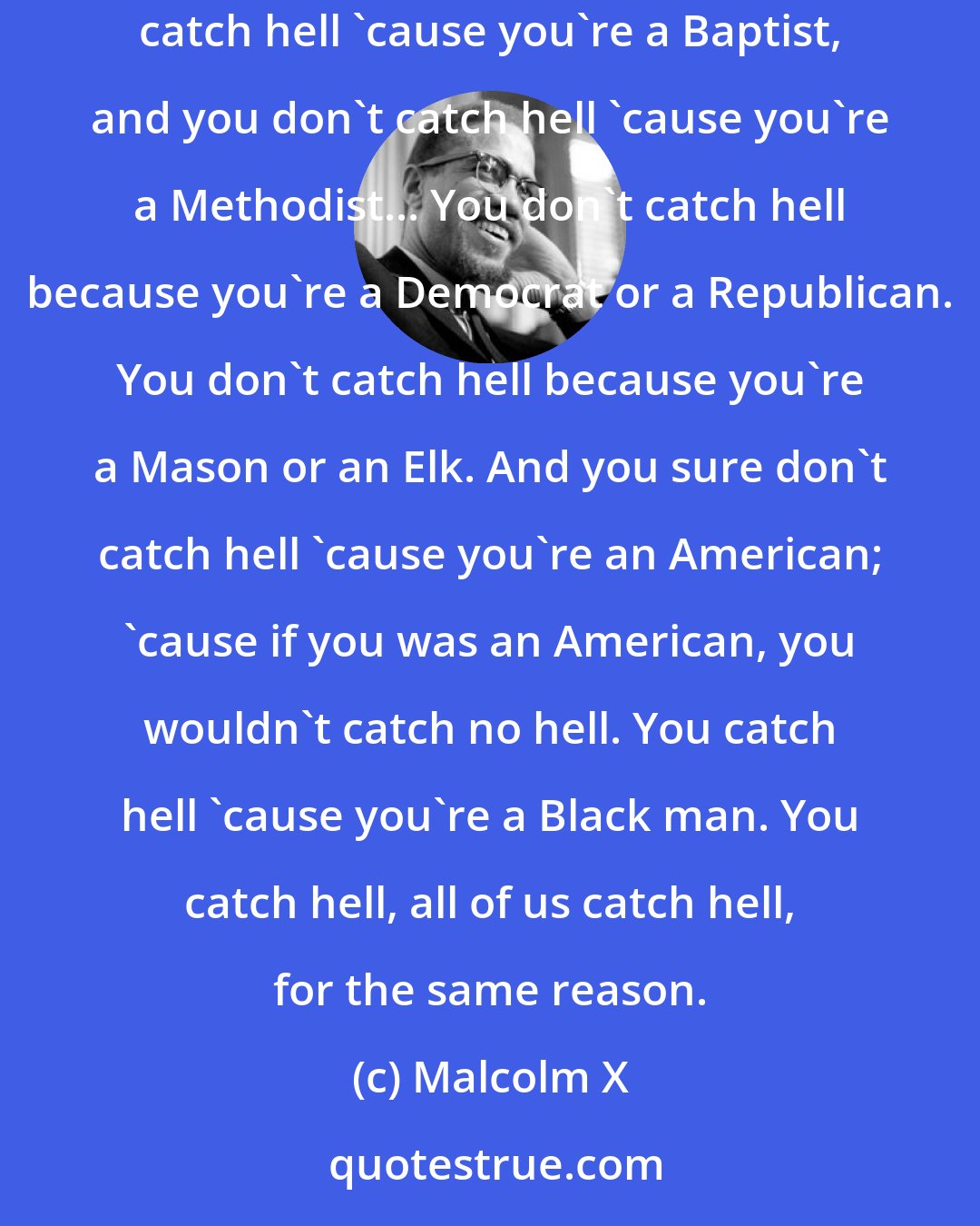 Malcolm X: What you and I need to do is learn to forget our differences. When we come together, we don't come together as Baptists or Methodists. You don't catch hell 'cause you're a Baptist, and you don't catch hell 'cause you're a Methodist... You don't catch hell because you're a Democrat or a Republican. You don't catch hell because you're a Mason or an Elk. And you sure don't catch hell 'cause you're an American; 'cause if you was an American, you wouldn't catch no hell. You catch hell 'cause you're a Black man. You catch hell, all of us catch hell, for the same reason.