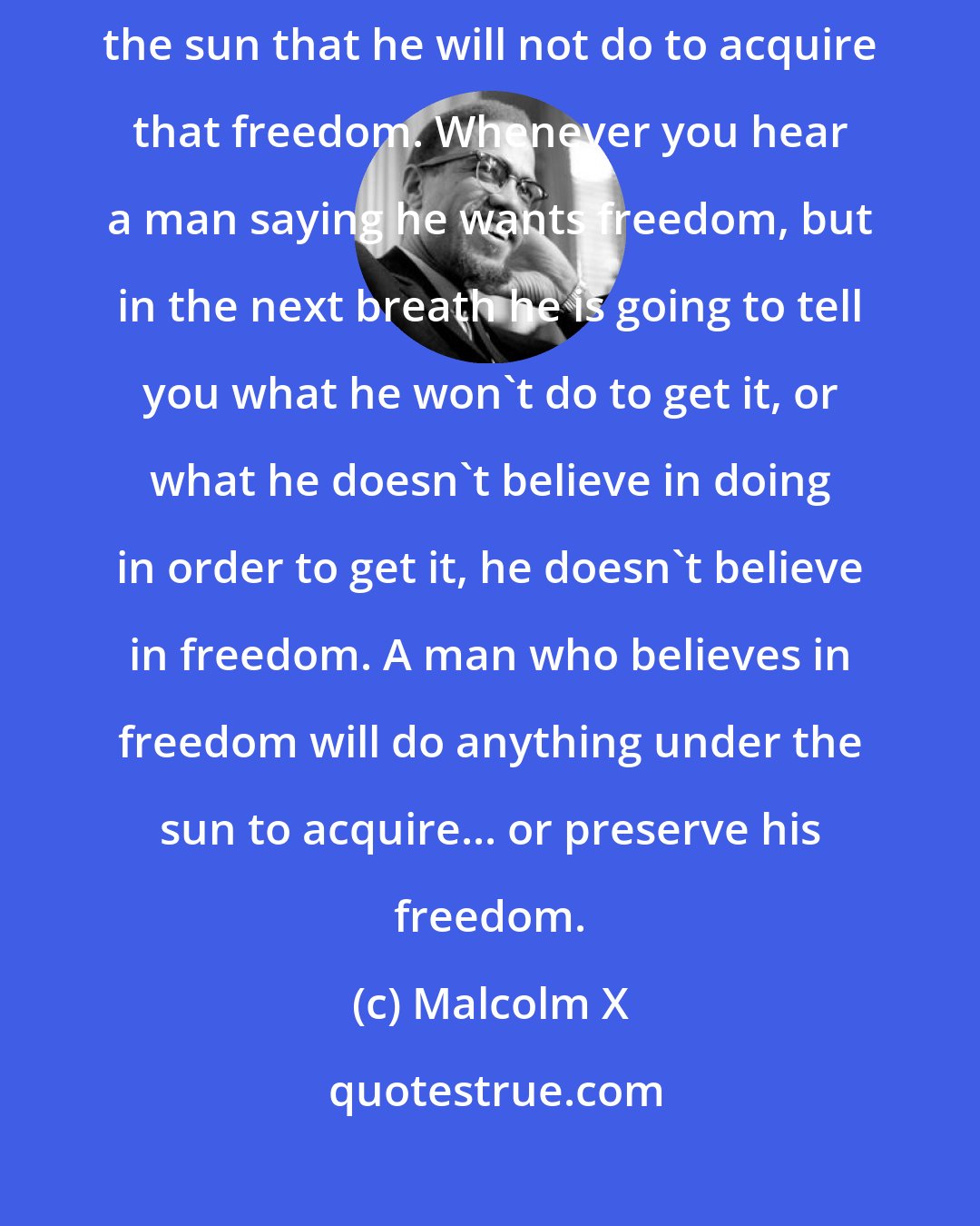 Malcolm X: When a person places the proper value on freedom, there is nothing under the sun that he will not do to acquire that freedom. Whenever you hear a man saying he wants freedom, but in the next breath he is going to tell you what he won't do to get it, or what he doesn't believe in doing in order to get it, he doesn't believe in freedom. A man who believes in freedom will do anything under the sun to acquire... or preserve his freedom.