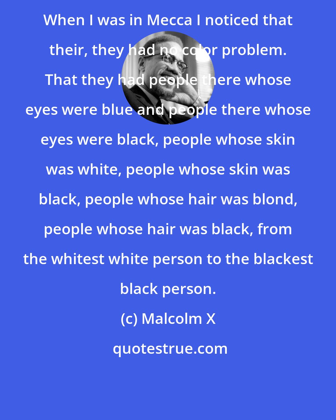 Malcolm X: When I was in Mecca I noticed that their, they had no color problem. That they had people there whose eyes were blue and people there whose eyes were black, people whose skin was white, people whose skin was black, people whose hair was blond, people whose hair was black, from the whitest white person to the blackest black person.