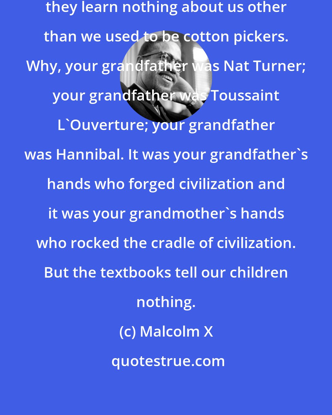 Malcolm X: When we send our children to school, they learn nothing about us other than we used to be cotton pickers. Why, your grandfather was Nat Turner; your grandfather was Toussaint L'Ouverture; your grandfather was Hannibal. It was your grandfather's hands who forged civilization and it was your grandmother's hands who rocked the cradle of civilization. But the textbooks tell our children nothing.