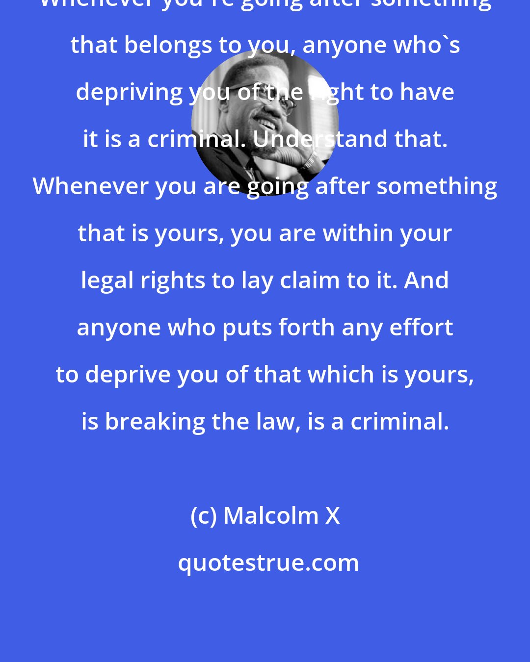 Malcolm X: Whenever you're going after something that belongs to you, anyone who's depriving you of the right to have it is a criminal. Understand that. Whenever you are going after something that is yours, you are within your legal rights to lay claim to it. And anyone who puts forth any effort to deprive you of that which is yours, is breaking the law, is a criminal.