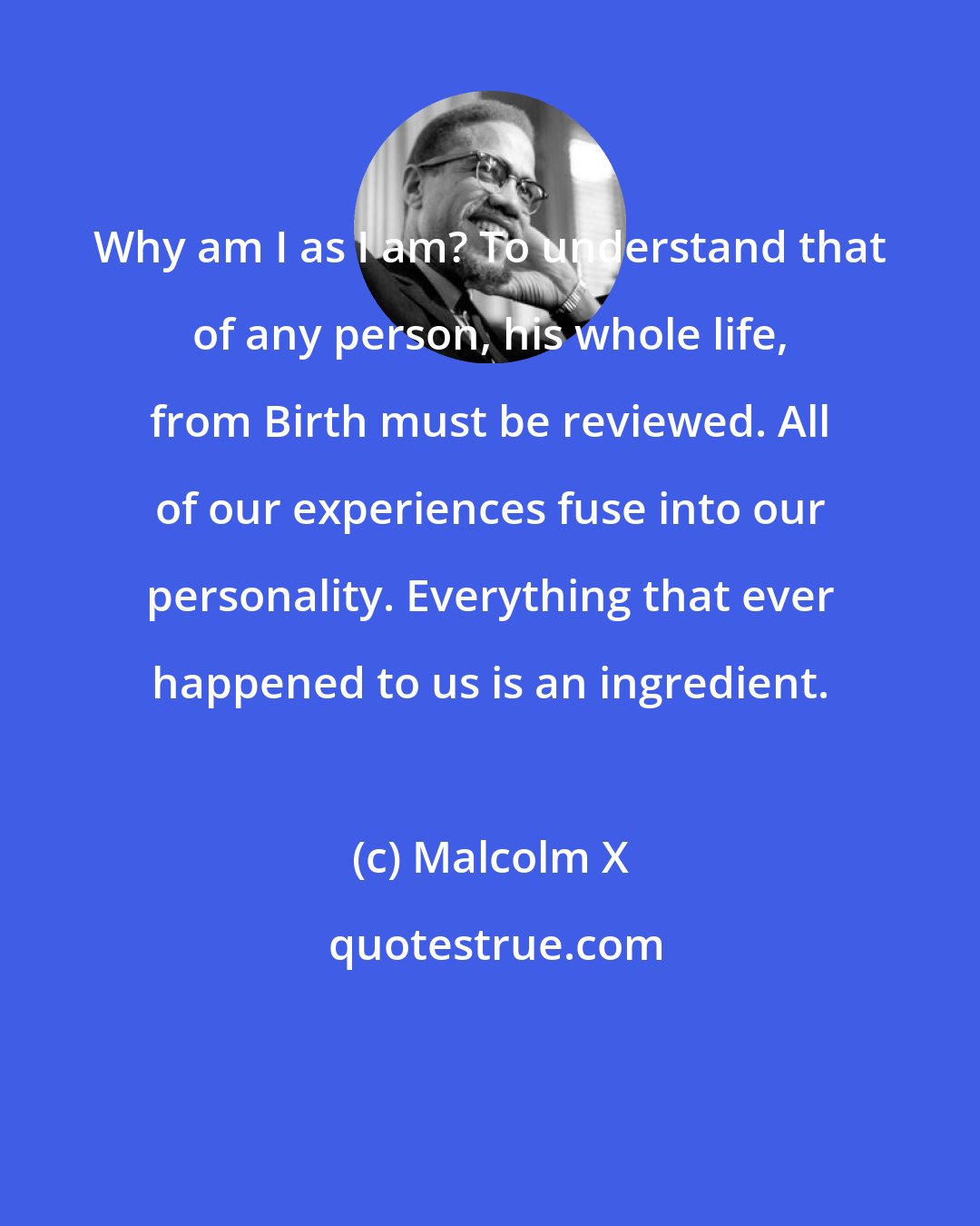 Malcolm X: Why am I as I am? To understand that of any person, his whole life, from Birth must be reviewed. All of our experiences fuse into our personality. Everything that ever happened to us is an ingredient.