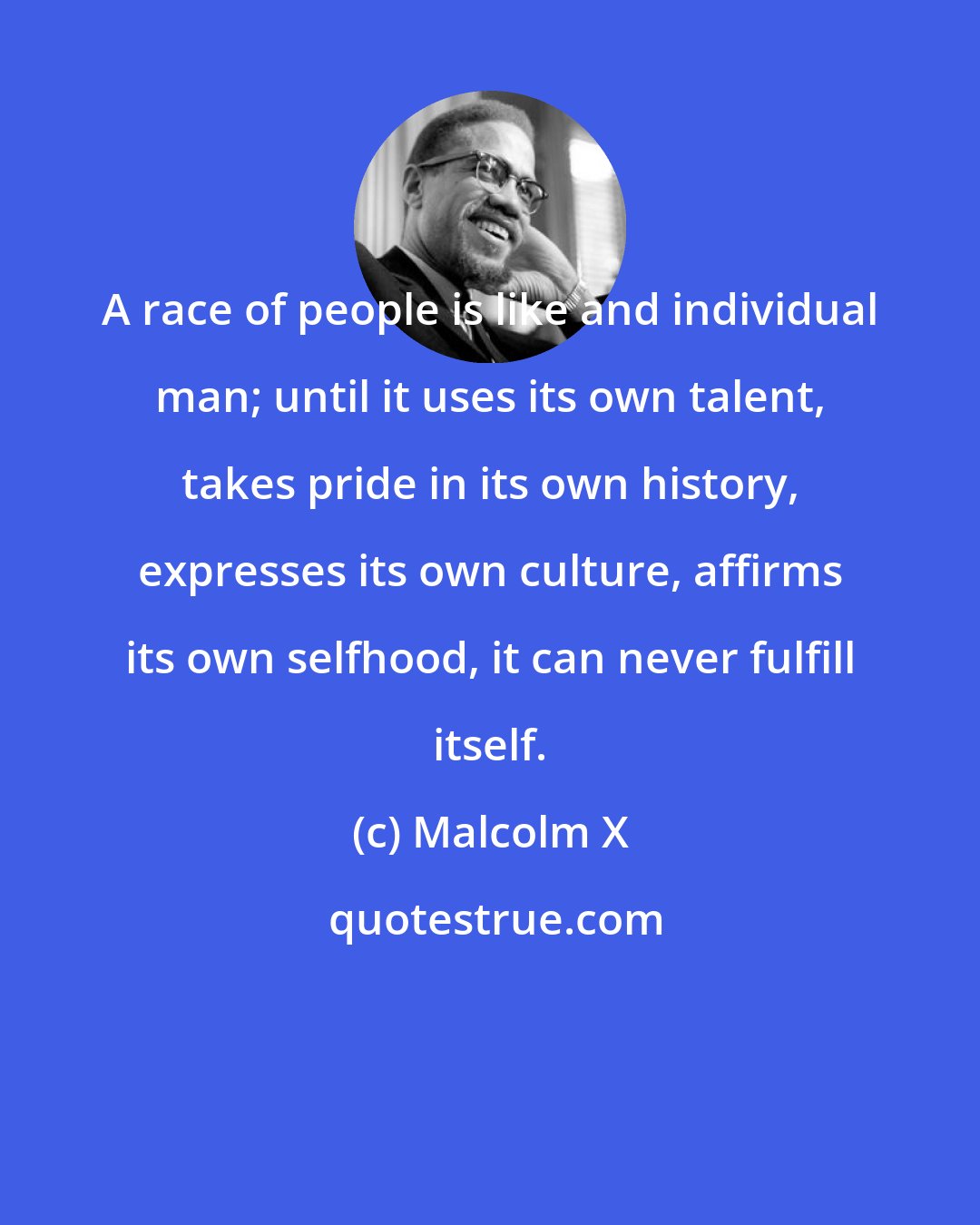 Malcolm X: A race of people is like and individual man; until it uses its own talent, takes pride in its own history, expresses its own culture, affirms its own selfhood, it can never fulfill itself.