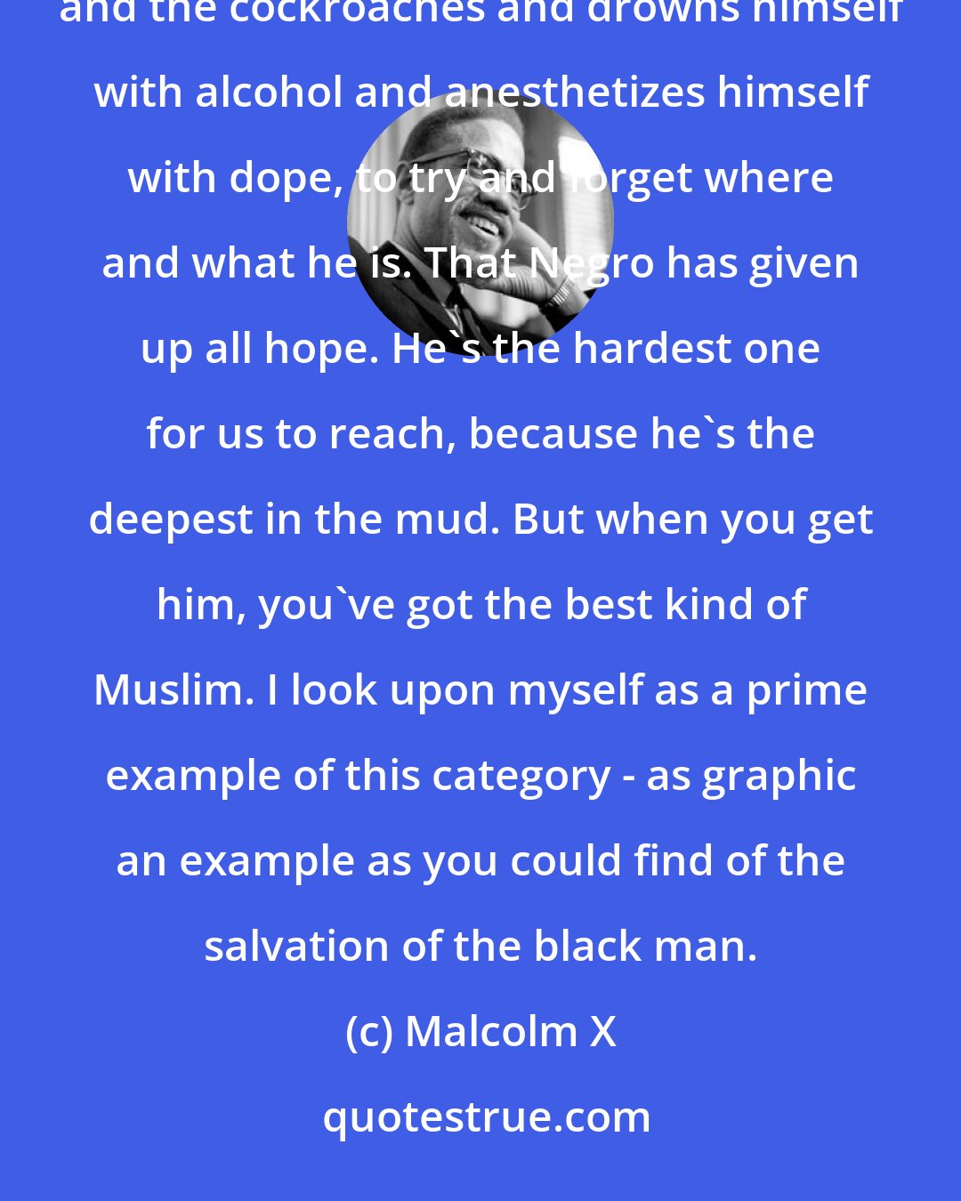 Malcolm X: At the bottom of the social heap is the black man in the big-city ghetto. He lives night and day with the rats and the cockroaches and drowns himself with alcohol and anesthetizes himself with dope, to try and forget where and what he is. That Negro has given up all hope. He's the hardest one for us to reach, because he's the deepest in the mud. But when you get him, you've got the best kind of Muslim. I look upon myself as a prime example of this category - as graphic an example as you could find of the salvation of the black man.