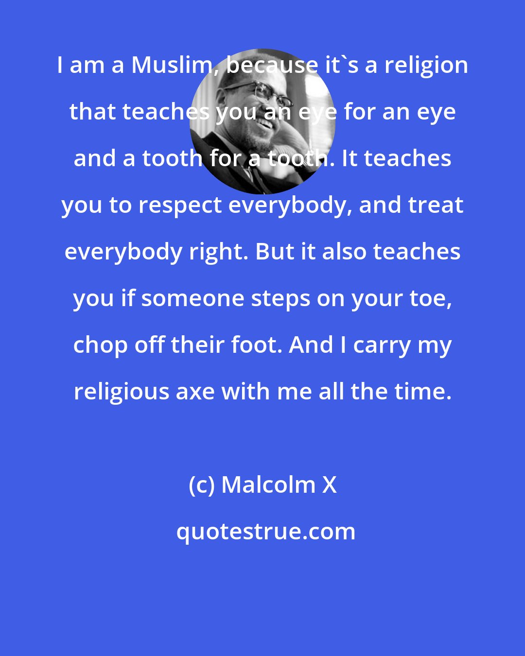 Malcolm X: I am a Muslim, because it's a religion that teaches you an eye for an eye and a tooth for a tooth. It teaches you to respect everybody, and treat everybody right. But it also teaches you if someone steps on your toe, chop off their foot. And I carry my religious axe with me all the time.