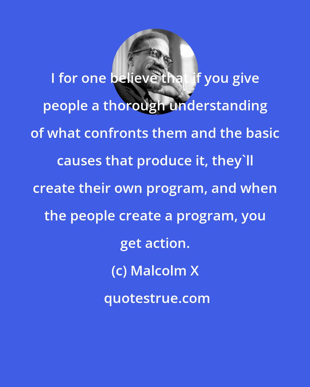 Malcolm X: I for one believe that if you give people a thorough understanding of what confronts them and the basic causes that produce it, they'll create their own program, and when the people create a program, you get action.