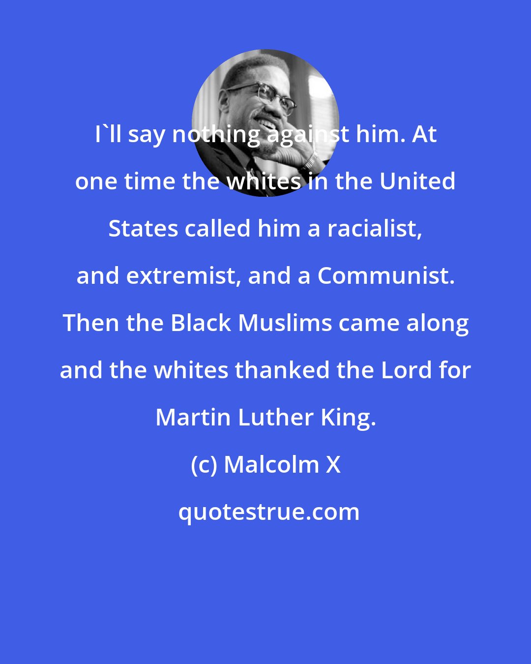 Malcolm X: I'll say nothing against him. At one time the whites in the United States called him a racialist, and extremist, and a Communist. Then the Black Muslims came along and the whites thanked the Lord for Martin Luther King.