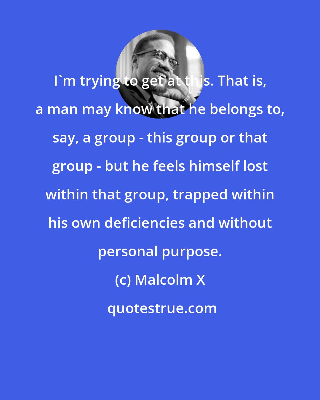 Malcolm X: I'm trying to get at this. That is, a man may know that he belongs to, say, a group - this group or that group - but he feels himself lost within that group, trapped within his own deficiencies and without personal purpose.