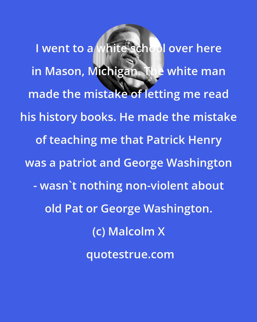 Malcolm X: I went to a white school over here in Mason, Michigan. The white man made the mistake of letting me read his history books. He made the mistake of teaching me that Patrick Henry was a patriot and George Washington - wasn't nothing non-violent about old Pat or George Washington.