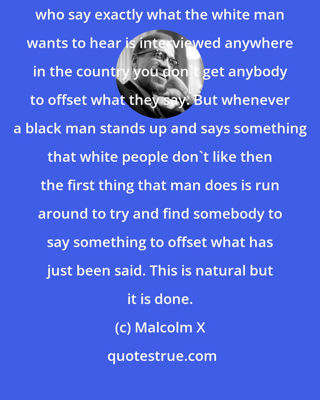 Malcolm X: If Martin Luther King, Roy Wilkins or any of these compromising Negros who say exactly what the white man wants to hear is interviewed anywhere in the country you don't get anybody to offset what they say. But whenever a black man stands up and says something that white people don't like then the first thing that man does is run around to try and find somebody to say something to offset what has just been said. This is natural but it is done.