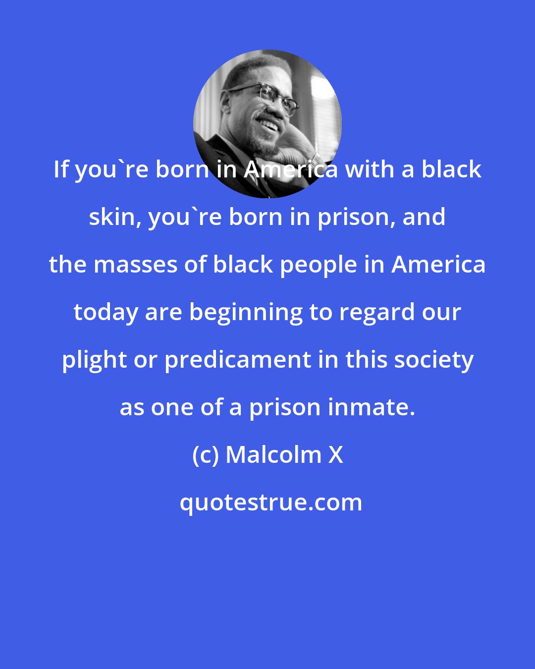 Malcolm X: If you're born in America with a black skin, you're born in prison, and the masses of black people in America today are beginning to regard our plight or predicament in this society as one of a prison inmate.