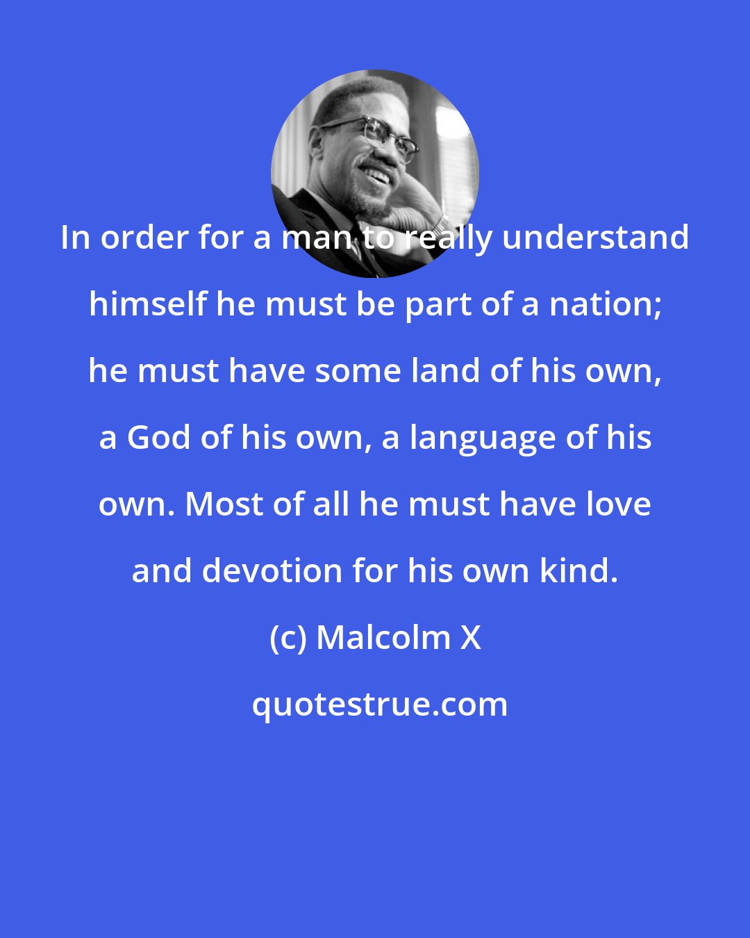 Malcolm X: In order for a man to really understand himself he must be part of a nation; he must have some land of his own, a God of his own, a language of his own. Most of all he must have love and devotion for his own kind.