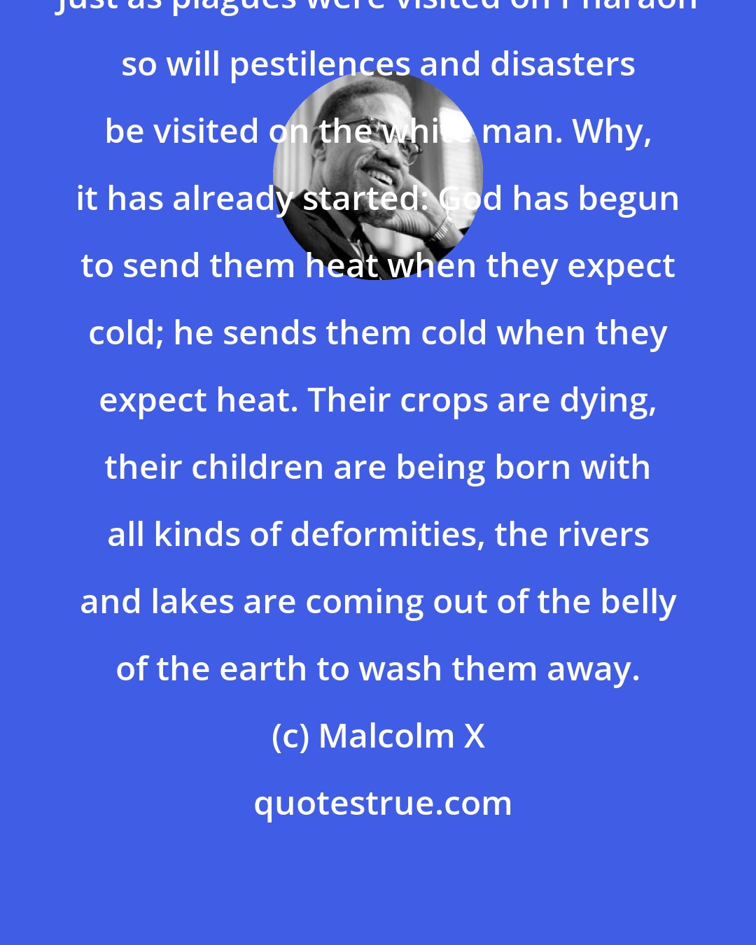 Malcolm X: Just as plagues were visited on Pharaoh so will pestilences and disasters be visited on the white man. Why, it has already started: God has begun to send them heat when they expect cold; he sends them cold when they expect heat. Their crops are dying, their children are being born with all kinds of deformities, the rivers and lakes are coming out of the belly of the earth to wash them away.