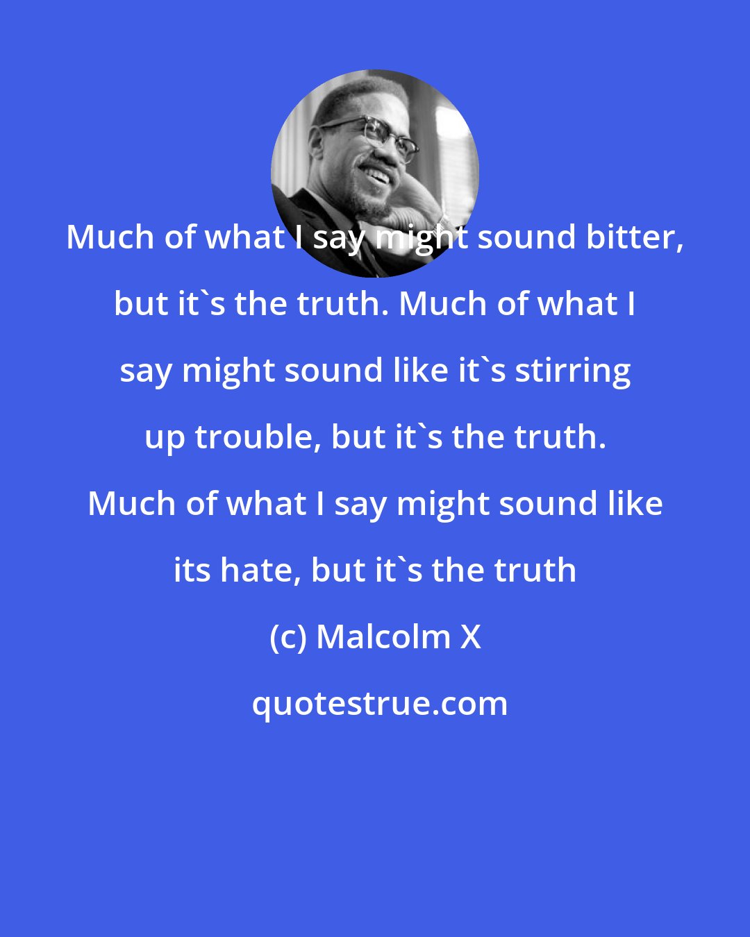 Malcolm X: Much of what I say might sound bitter, but it's the truth. Much of what I say might sound like it's stirring up trouble, but it's the truth. Much of what I say might sound like its hate, but it's the truth