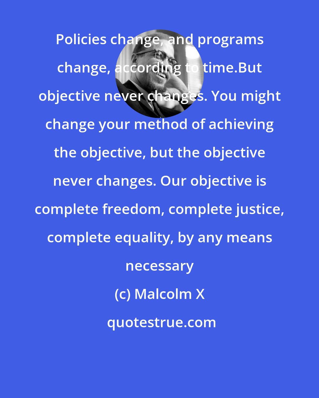 Malcolm X: Policies change, and programs change, according to time.But objective never changes. You might change your method of achieving the objective, but the objective never changes. Our objective is complete freedom, complete justice, complete equality, by any means necessary