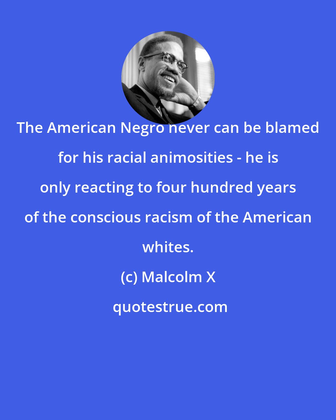 Malcolm X: The American Negro never can be blamed for his racial animosities - he is only reacting to four hundred years of the conscious racism of the American whites.