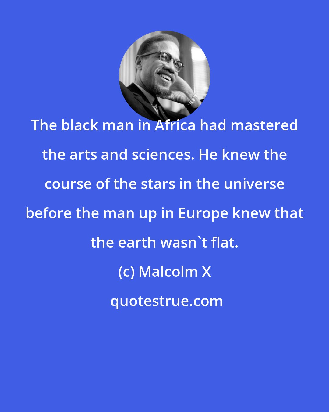 Malcolm X: The black man in Africa had mastered the arts and sciences. He knew the course of the stars in the universe before the man up in Europe knew that the earth wasn't flat.