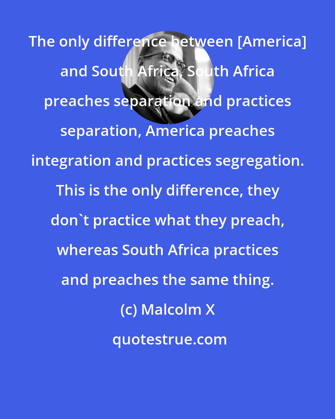 Malcolm X: The only difference between [America] and South Africa, South Africa preaches separation and practices separation, America preaches integration and practices segregation. This is the only difference, they don't practice what they preach, whereas South Africa practices and preaches the same thing.