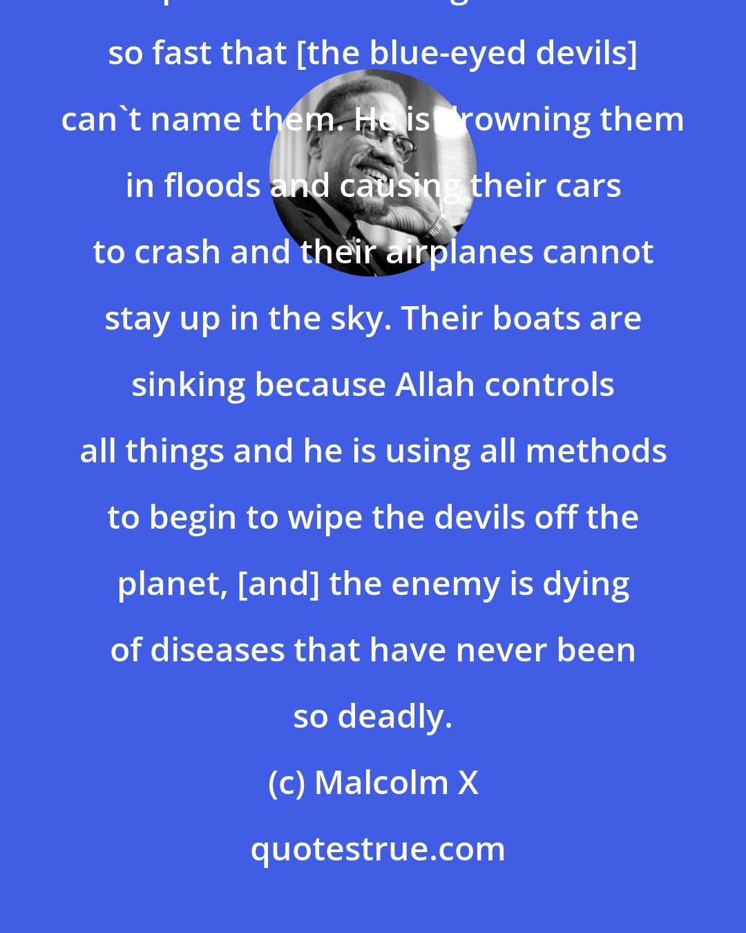 Malcolm X: The war of Armageddon has already started... God is using his many weapons. He is sending hurricanes so fast that [the blue-eyed devils] can't name them. He is drowning them in floods and causing their cars to crash and their airplanes cannot stay up in the sky. Their boats are sinking because Allah controls all things and he is using all methods to begin to wipe the devils off the planet, [and] the enemy is dying of diseases that have never been so deadly.