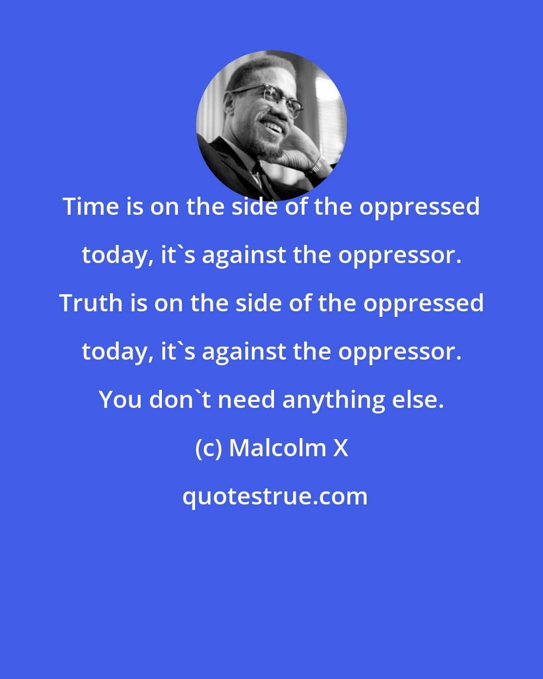 Malcolm X: Time is on the side of the oppressed today, it's against the oppressor. Truth is on the side of the oppressed today, it's against the oppressor. You don't need anything else.