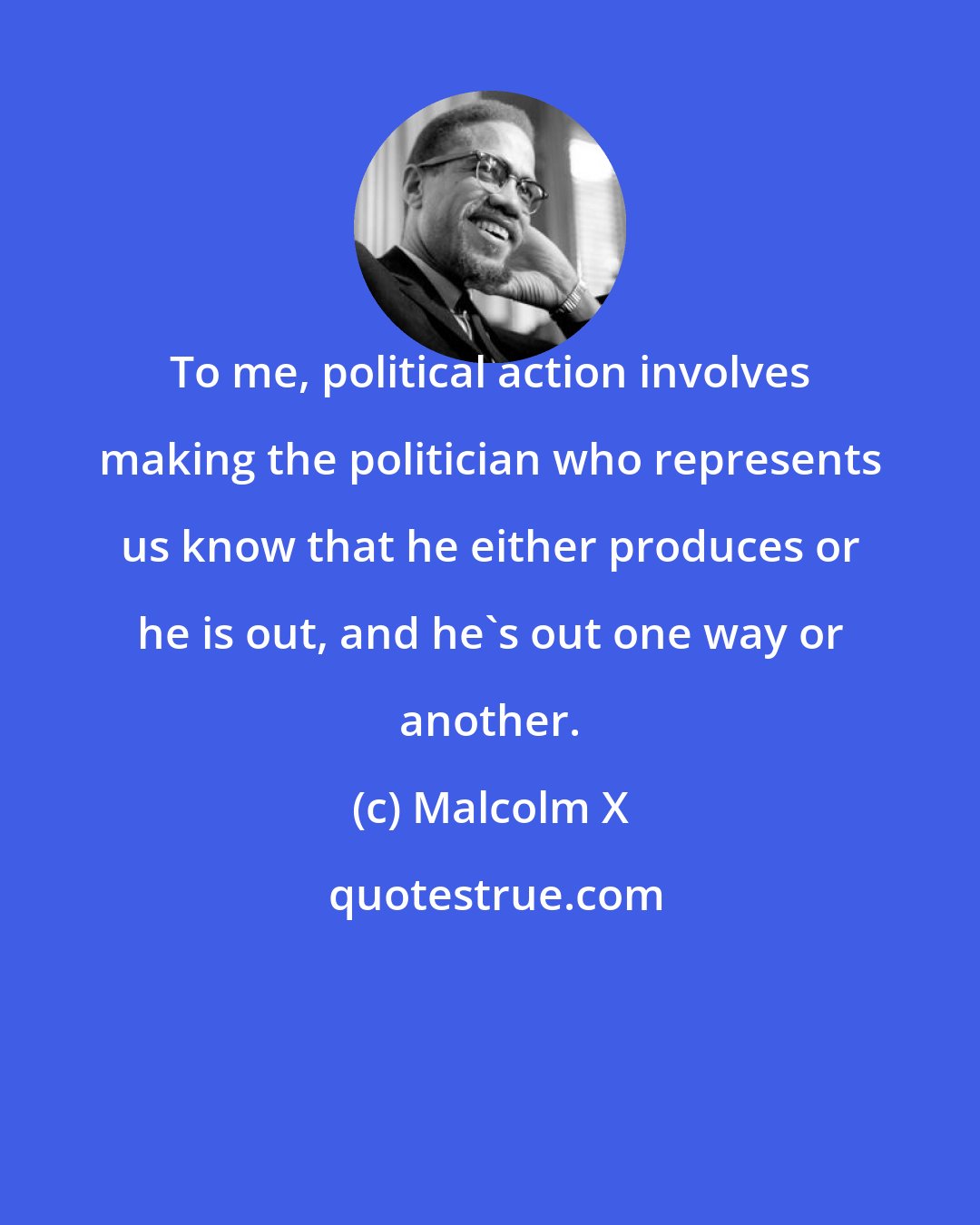 Malcolm X: To me, political action involves making the politician who represents us know that he either produces or he is out, and he's out one way or another.