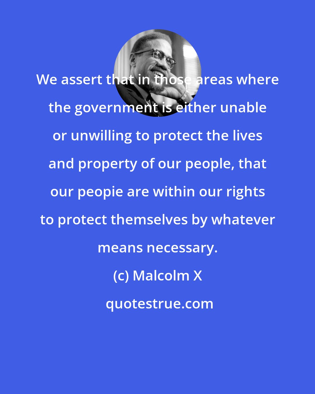 Malcolm X: We assert that in those areas where the government is either unable or unwilling to protect the lives and property of our people, that our peopie are within our rights to protect themselves by whatever means necessary.